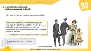 Fátima Costa | António Marques | Cláudia Pinto Ribeiro
HGP 6
A burguesia no século XIX
Lê o texto com atenção e, depois, responde às questões.
O bem estar material e a escolha do tipo de vida são
elementos que distinguem a burguesia do resto da
população. A habitação, o mobiliário, as roupas de casa, o
vestuário, os utensílios domésticos, os livros, os
instrumentos musicais, espelham os seus usos e valores e
refletem a diferença.
Maria Antonieta Cruz, Facetas do quotidiano burguês no Portugal de Oitocentos
A que grupo social se refere a autora do
texto?
 