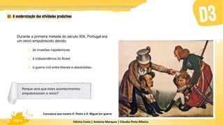 Fátima Costa | António Marques | Cláudia Pinto Ribeiro
HGP 6
Durante a primeira metade do século XIX, Portugal era
um reino empobrecido devido:
 às invasões napoleónicas
 à independência do Brasil
 à guerra civil entre liberais e absolutistas.
Caricatura que mostra D. Pedro e D. Miguel em guerra
Porque será que estes acontecimentos
empobreceram o reino?
 
