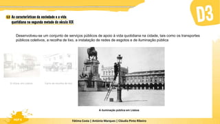 Fátima Costa | António Marques | Cláudia Pinto Ribeiro
HGP 6
A iluminação pública em Lisboa
Desenvolveu-se um conjunto de serviços públicos de apoio à vida quotidiana na cidade, tais como os transportes
públicos coletivos, a recolha de lixo, a instalação de redes de esgotos e de iluminação pública
Carro de recolha de lixo
O chora, em Lisboa
 