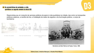 Fátima Costa | António Marques | Cláudia Pinto Ribeiro
HGP 6
Desenvolveu-se um conjunto de serviços públicos de apoio à vida quotidiana na cidade, tais como os transportes
públicos coletivos, a recolha de lixo, a instalação de redes de esgotos e de iluminação pública, o corpo de
bombeiros
Bombeiros da Real Fábrica de Fiação, Tomar, 1900
A iluminação pública em
Lisboa
Carro de recolha de lixo
O chora, em Lisboa
 