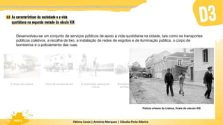 Fátima Costa | António Marques | Cláudia Pinto Ribeiro
HGP 6
Desenvolveu-se um conjunto de serviços públicos de apoio à vida quotidiana na cidade, tais como os transportes
públicos coletivos, a recolha de lixo, a instalação de redes de esgotos e de iluminação pública, o corpo de
bombeiros e o policiamento das ruas.
A iluminação pública em
Lisboa
Carro de recolha de lixo
O chora, em Lisboa Bombeiros da Real Fábrica
de Fiação, Tomar, 1900
Polícia urbana de Lisboa, finais do século XIX
 
