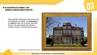 Fátima Costa | António Marques | Cláudia Pinto Ribeiro
HGP 6
Havia grandes diferenças na forma de vida
da população da cidade. Os burgueses e
os nobres viviam em luxuosas moradias,
faziam uma alimentação abundante e
variada e tinham uma vida social intensa.
Palacete Pinto Leite, Porto, século XIX
 
