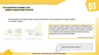 Fátima Costa | António Marques | Cláudia Pinto Ribeiro
HGP 6
Os burgueses e os nobres tinham muitos divertimentos, como passearem no jardim público,
ir ao teatro, à ópera
O Passeio Público, em Lisboa A ida ao Teatro de S. Carlos
Veio, apenas o pano desceu, e felicitou-as imediatamente
por terem escolhido aquela noite: a ópera era das melhores
e estava gente muito fina. Lamentou ter perdido o primeiro
ato; ainda que não gostasse extremamente da música,
apreciava-o por ser muito filosófico.
O Primo Basílio, Eça de Queirós
Quem frequentava a ópera?
 