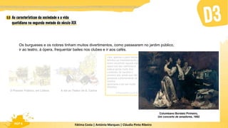 Fátima Costa | António Marques | Cláudia Pinto Ribeiro
HGP 6
Os burgueses e os nobres tinham muitos divertimentos, como passearem no jardim público,
ir ao teatro, à ópera, frequentar bailes nos clubes e ir aos cafés.
O Passeio Público, em Lisboa A ida ao Teatro de S. Carlos
Veio, apenas o pano desceu, e
felicitou-as imediatamente por
terem escolhido aquela noite: a
ópera era das melhores e
estava gente muito fina.
Lamentou ter perdido o
primeiro ato; ainda que não
gostasse extremamente da
música,
apreciava-o por ser muito
filosófico.
O Primo Basílio, Eça de Queirós
Columbano Bordalo Pinheiro,
Um concerto de amadores, 1882
 