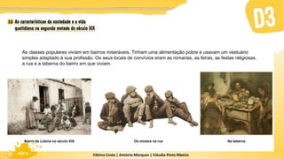 Fátima Costa | António Marques | Cláudia Pinto Ribeiro
HGP 6
As classes populares viviam em bairros miseráveis. Tinham uma alimentação pobre e usavam um vestuário
simples adaptado à sua profissão. Os seus locais de convívios eram as romarias, as feiras, as festas religiosas,
a rua e a taberna do bairro em que viviam.
Bairro de Lisboa no século XIX Os miúdos na rua Na taberna
 