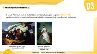 Fátima Costa | António Marques | Cláudia Pinto Ribeiro
HGP 6
O século XIX foi um período muito rico em termos culturais, pois surgiram pintores,
escultores, escritores e caricaturistas que produziram obras que ainda hoje são muito conhecidas.
João Cristino da Silva, Cinco
Artistas em Sintra, 1855
Visconde de Meneses,
Retrato da Condessa de
Meneses, 1862
 