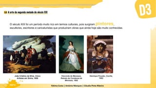 Fátima Costa | António Marques | Cláudia Pinto Ribeiro
HGP 6
O século XIX foi um período muito rico em termos culturais, pois surgiram pintores,
escultores, escritores e caricaturistas que produziram obras que ainda hoje são muito conhecidas.
João Cristino da Silva, Cinco
Artistas em Sintra, 1855
Henrique Pousão, Cecília,
1882
Visconde de Meneses,
Retrato da Condessa de
Meneses, 1862
 