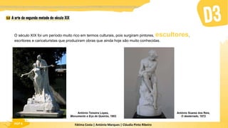 Fátima Costa | António Marques | Cláudia Pinto Ribeiro
HGP 6
O século XIX foi um período muito rico em termos culturais, pois surgiram pintores, escultores,
escritores e caricaturistas que produziram obras que ainda hoje são muito conhecidas.
António Teixeira Lopes,
Monumento a Eça de Queirós, 1903
António Soares dos Reis,
O desterrado, 1872
 