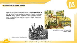 Fátima Costa | António Marques | Cláudia Pinto Ribeiro
HGP 6
A agricultura começou a modernizar-se com novas técnicas de
cultivo, novas sementes, novos adubos e novas máquinas
agrícolas, o que permitiu aumentar a produção e recuperar o
atraso em que Portugal se encontrava em relação aos outros
países europeus.
Ceifeira mecânica puxada a cavalos
Debulhadora mecânica movida por uma
máquina a vapor
 