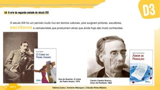 Fátima Costa | António Marques | Cláudia Pinto Ribeiro
HGP 6
O século XIX foi um período muito rico em termos culturais, pois surgiram pintores, escultores,
escritores e caricaturistas que produziram obras que ainda hoje são muito conhecidas.
Eça de Queirós, O crime
do Padre Amaro, 1875 Camilo Castelo Branco,
Amor de Perdição, 1862
 
