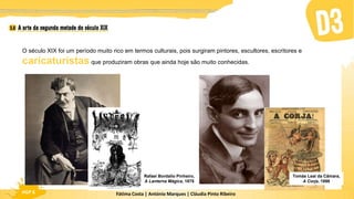 Fátima Costa | António Marques | Cláudia Pinto Ribeiro
HGP 6
O século XIX foi um período muito rico em termos culturais, pois surgiram pintores, escultores, escritores e
caricaturistas que produziram obras que ainda hoje são muito conhecidas.
Rafael Bordallo Pinheiro,
A Lanterna Mágica, 1875
Tomás Leal da Câmara,
A Corja, 1898
 