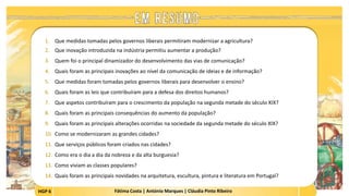 HGP 6 Fátima Costa | António Marques | Cláudia Pinto Ribeiro
1. Que medidas tomadas pelos governos liberais permitiram modernizar a agricultura?
2. Que inovação introduzida na indústria permitiu aumentar a produção?
3. Quem foi o principal dinamizador do desenvolvimento das vias de comunicação?
4. Quais foram as principais inovações ao nível da comunicação de ideias e de informação?
5. Que medidas foram tomadas pelos governos liberais para desenvolver o ensino?
6. Quais foram as leis que contribuíram para a defesa dos direitos humanos?
7. Que aspetos contribuíram para o crescimento da população na segunda metade do século XIX?
8. Quais foram as principais consequências do aumento da população?
9. Quais foram as principais alterações ocorridas na sociedade da segunda metade do século XIX?
10. Como se modernizaram as grandes cidades?
11. Que serviços públicos foram criados nas cidades?
12. Como era o dia a dia da nobreza e da alta burguesia?
13. Como viviam as classes populares?
14. Quais foram as principais novidades na arquitetura, escultura, pintura e literatura em Portugal?
 