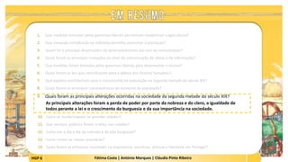 HGP 6 Fátima Costa | António Marques | Cláudia Pinto Ribeiro
1. Que medidas tomadas pelos governos liberais permitiram modernizar a agricultura?
2. Que inovação introduzida na indústria permitiu aumentar a produção?
3. Quem foi o principal dinamizador do desenvolvimento das vias de comunicação?
4. Quais foram as principais inovações ao nível da comunicação de ideias e de informação?
5. Que medidas foram tomadas pelos governos liberais para desenvolver o ensino?
6. Quais foram as leis que contribuíram para a defesa dos direitos humanos?
7. Que aspetos contribuíram para o crescimento da população na segunda metade do século XIX?
8. Quais foram as principais consequências do aumento da população?
9. Quais foram as principais alterações ocorridas na sociedade da segunda metade do século XIX?
As principais alterações foram a perda de poder por parte da nobreza e do clero, a igualdade de
todos perante a lei e o crescimento da burguesia e da sua importância na sociedade.
 
