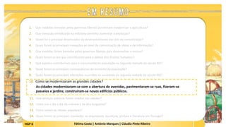 HGP 6 Fátima Costa | António Marques | Cláudia Pinto Ribeiro
1. Que medidas tomadas pelos governos liberais permitiram modernizar a agricultura?
2. Que inovação introduzida na indústria permitiu aumentar a produção?
3. Quem foi o principal dinamizador do desenvolvimento das vias de comunicação?
4. Quais foram as principais inovações ao nível da comunicação de ideias e de informação?
5. Que medidas foram tomadas pelos governos liberais para desenvolver o ensino?
6. Quais foram as leis que contribuíram para a defesa dos direitos humanos?
7. Que aspetos contribuíram para o crescimento da população na segunda metade do século XIX?
8. Quais foram as principais consequências do aumento da população?
9. Quais foram as principais alterações ocorridas na sociedade da segunda metade do século XIX?
10. Como se modernizaram as grandes cidades?
As cidades modernizaram-se com a abertura de avenidas, pavimentaram-se ruas, fizeram-se
passeios e jardins; construíram-se novos edifícios públicos.
 