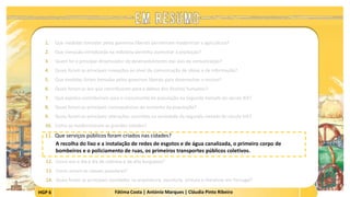 HGP 6 Fátima Costa | António Marques | Cláudia Pinto Ribeiro
1. Que medidas tomadas pelos governos liberais permitiram modernizar a agricultura?
2. Que inovação introduzida na indústria permitiu aumentar a produção?
3. Quem foi o principal dinamizador do desenvolvimento das vias de comunicação?
4. Quais foram as principais inovações ao nível da comunicação de ideias e de informação?
5. Que medidas foram tomadas pelos governos liberais para desenvolver o ensino?
6. Quais foram as leis que contribuíram para a defesa dos direitos humanos?
7. Que aspetos contribuíram para o crescimento da população na segunda metade do século XIX?
8. Quais foram as principais consequências do aumento da população?
9. Quais foram as principais alterações ocorridas na sociedade da segunda metade do século XIX?
10. Como se modernizaram as grandes cidades?
11. Que serviços públicos foram criados nas cidades?
A recolha do lixo e a instalação de redes de esgotos e de água canalizada, o primeiro corpo de
bombeiros e o policiamento de ruas, os primeiros transportes públicos coletivos.
 