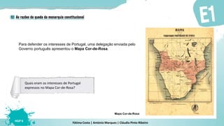 Fátima Costa | António Marques | Cláudia Pinto Ribeiro
HGP 6
Para defender os interesses de Portugal, uma delegação enviada pelo
Governo português apresentou o Mapa Cor-de-Rosa.
Mapa Cor-de-Rosa
Quais eram os interesses de Portugal
expressos no Mapa Cor-de-Rosa?
 