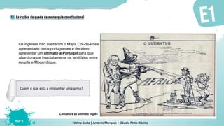 Fátima Costa | António Marques | Cláudia Pinto Ribeiro
HGP 6
Os ingleses não aceitaram o Mapa Cor-de-Rosa
apresentado pelos portugueses e decidem
apresentar um ultimato a Portugal para que
abandonasse imediatamente os territórios entre
Angola e Moçambique.
Caricatura ao ultimato inglês
Quem é que está a empunhar uma arma?
 