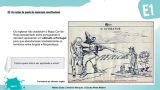 Fátima Costa | António Marques | Cláudia Pinto Ribeiro
HGP 6
Caricatura ao ultimato inglês
Contra quem está a ser apontada a arma?
Os ingleses não aceitaram o Mapa Cor-de-
Rosa apresentado pelos portugueses e
decidem apresentar um ultimato a Portugal
para que abandonasse imediatamente os
territórios entre Angola e Moçambique.
 