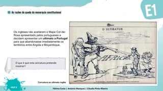 Fátima Costa | António Marques | Cláudia Pinto Ribeiro
HGP 6
Caricatura ao ultimato inglês
O que é que esta caricatura pretende
mostrar?
Os ingleses não aceitaram o Mapa Cor-de-
Rosa apresentado pelos portugueses e
decidem apresentar um ultimato a Portugal
para que abandonasse imediatamente os
territórios entre Angola e Moçambique.
 