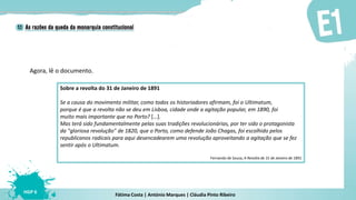 Fátima Costa | António Marques | Cláudia Pinto Ribeiro
HGP 6
Agora, lê o documento.
Sobre a revolta do 31 de Janeiro de 1891
Se a causa do movimento militar, como todos os historiadores afirmam, foi o Ultimatum,
porque é que a revolta não se deu em Lisboa, cidade onde a agitação popular, em 1890, foi
muito mais importante que no Porto? […].
Mas terá sido fundamentalmente pelas suas tradições revolucionárias, por ter sido o protagonista
da "gloriosa revolução" de 1820, que o Porto, como defende João Chagas, foi escolhido pelos
republicanos radicais para aqui desencadearem uma revolução aproveitando a agitação que se fez
sentir após o Ultimatum.
Fernando de Sousa, A Revolta de 31 de Janeiro de 1891
 