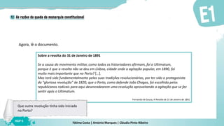 Fátima Costa | António Marques | Cláudia Pinto Ribeiro
HGP 6
Agora, lê o documento.
Sobre a revolta do 31 de Janeiro de 1891
Se a causa do movimento militar, como todos os historiadores afirmam, foi o Ultimatum,
porque é que a revolta não se deu em Lisboa, cidade onde a agitação popular, em 1890, foi
muito mais importante que no Porto? […].
Mas terá sido fundamentalmente pelas suas tradições revolucionárias, por ter sido o protagonista
da "gloriosa revolução" de 1820, que o Porto, como defende João Chagas, foi escolhido pelos
republicanos radicais para aqui desencadearem uma revolução aproveitando a agitação que se fez
sentir após o Ultimatum.
Fernando de Sousa, A Revolta de 31 de Janeiro de 1891
Que outra revolução tinha sido iniciada
no Porto?
 