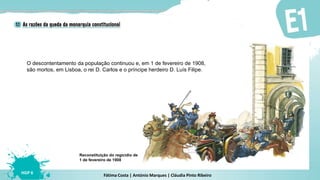 Fátima Costa | António Marques | Cláudia Pinto Ribeiro
HGP 6
O descontentamento da população continuou e, em 1 de fevereiro de 1908,
são mortos, em Lisboa, o rei D. Carlos e o príncipe herdeiro D. Luís Filipe.
Reconstituição do regicídio de
1 de fevereiro de 1908
 