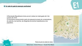 Fátima Costa | António Marques | Cláudia Pinto Ribeiro
HGP 6
A Revolução Republicana iniciou-se em Lisboa na madrugada de 4 de
outubro de 1910.
O movimento revolucionário partiu de pequenos grupos de conspiradores,
do exército, da marinha, de dirigentes de centros republicanos e de
populares.
Planta de parte da cidade de Lisboa
 