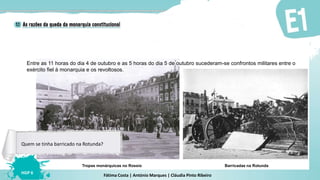Fátima Costa | António Marques | Cláudia Pinto Ribeiro
HGP 6
Barricadas na RotundaTropas monárquicas no Rossio
Entre as 11 horas do dia 4 de outubro e as 5 horas do dia 5 de outubro sucederam-se confrontos militares entre o
exército fiel à monarquia e os revoltosos.
Quem se tinha barricado na Rotunda?
 