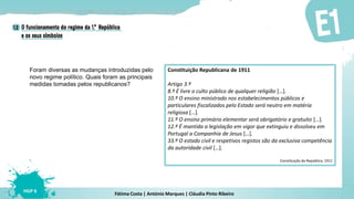 Fátima Costa | António Marques | Cláudia Pinto Ribeiro
HGP 6
Foram diversas as mudanças introduzidas pelo
novo regime político. Quais foram as principais
medidas tomadas pelos republicanos?
Constituição Republicana de 1911
Artigo 3.º
8.º É livre o culto público de qualquer religião […].
10.º O ensino ministrado nos estabelecimentos públicos e
particulares fiscalizados pelo Estado será neutro em matéria
religiosa […].
11.º O ensino primário elementar será obrigatório e gratuito […].
12.º É mantida a legislação em vigor que extinguiu e dissolveu em
Portugal a Companhia de Jesus […].
33.º O estado civil e respetivos registos são da exclusiva competência
da autoridade civil […].
Constituição da República, 1911
 