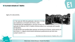 Fátima Costa | António Marques | Cláudia Pinto Ribeiro
HGP 6
Agora, lê o documento.
A 7 de maio de 1919, foi publicado o decreto n.º 5 516,
que estabeleceu um horário de 8 horas, velha
reivindicação dos trabalhadores, mas que só veio a ser
aplicada em Maio de 1925. O salário mínimo andou a ser reclamado até à queda
da República.
Se não foi fácil nem pacífico fazer aprovar um horário de 10 horas, muito menos um
de 8 horas. […] Alguns comerciantes declararam publicamente que não iriam
cumprir essa lei. […].
Maria Máxima Vaz, Reformas Sociais da 1.ª República, 2012, p. 157
 