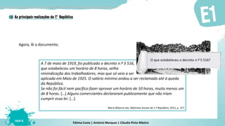 Fátima Costa | António Marques | Cláudia Pinto Ribeiro
HGP 6
Agora, lê o documento.
A 7 de maio de 1919, foi publicado o decreto n.º 5 516,
que estabeleceu um horário de 8 horas, velha
reivindicação dos trabalhadores, mas que só veio a ser
aplicada em Maio de 1925. O salário mínimo andou a ser reclamado até à queda
da República.
Se não foi fácil nem pacífico fazer aprovar um horário de 10 horas, muito menos um
de 8 horas. […] Alguns comerciantes declararam publicamente que não iriam
cumprir essa lei. […].
Maria Máxima Vaz, Reformas Sociais da 1.ª República, 2012, p. 157
O que estabeleceu o decreto n.º 5 516?
 