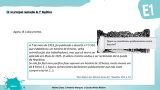 Fátima Costa | António Marques | Cláudia Pinto Ribeiro
HGP 6
Agora, lê o documento.
A 7 de maio de 1919, foi publicado o decreto n.º 5 516,
que estabeleceu um horário de 8 horas, velha
reivindicação dos trabalhadores, mas que só veio a ser
aplicada em Maio de 1925. O salário mínimo andou a ser reclamado até à queda
da República.
Se não foi fácil nem pacífico fazer aprovar um horário de 10 horas, muito menos um
de 8 horas. […] Alguns comerciantes declararam publicamente que não iriam
cumprir essa lei. […].
Maria Máxima Vaz, Reformas Sociais da 1.ª República, 2012, p. 157
Quem se manifestou publicamente contra
essa lei?
 