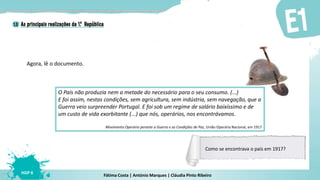 Fátima Costa | António Marques | Cláudia Pinto Ribeiro
HGP 6
Agora, lê o documento.
O País não produzia nem a metade do necessário para o seu consumo. (...)
E foi assim, nestas condições, sem agricultura, sem indústria, sem navegação, que a
Guerra veio surpreender Portugal. E foi sob um regime de salário baixíssimo e de
um custo de vida exorbitante (...) que nós, operários, nos encontrávamos.
Movimento Operário perante a Guerra e as Condições de Paz, União Operária Nacional, em 1917
Como se encontrava o país em 1917?
 