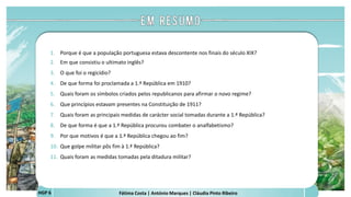 Fátima Costa | António Marques | Cláudia Pinto RibeiroHGP 6
1. Porque é que a população portuguesa estava descontente nos finais do século XIX?
2. Em que consistiu o ultimato inglês?
3. O que foi o regicídio?
4. De que forma foi proclamada a 1.ª República em 1910?
5. Quais foram os símbolos criados pelos republicanos para afirmar o novo regime?
6. Que princípios estavam presentes na Constituição de 1911?
7. Quais foram as principais medidas de carácter social tomadas durante a 1.ª República?
8. De que forma é que a 1.ª República procurou combater o analfabetismo?
9. Por que motivos é que a 1.ª República chegou ao fim?
10. Que golpe militar pôs fim à 1.ª República?
11. Quais foram as medidas tomadas pela ditadura militar?
 