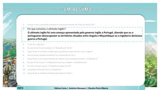 Fátima Costa | António Marques | Cláudia Pinto RibeiroHGP 6
1. Porque é que a população portuguesa estava descontente nos finais do século XIX?
2. Em que consistiu o ultimato inglês?
O ultimato inglês foi uma ameaça apresentada pelo governo inglês a Portugal, dizendo que ou o
portugueses desocupavam os territórios situados entre Angola e Moçambique ou a Inglaterra declarava
guerra a Portugal.
 