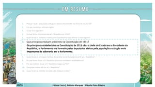 Fátima Costa | António Marques | Cláudia Pinto RibeiroHGP 6
1. Porque é que a população portuguesa estava descontente nos finais do século XIX?
2. Em que consistiu o ultimato inglês?
3. O que foi o regicídio?
4. De que forma foi proclamada a 1.ª República em 1910?
5. Quais foram os símbolos criados pelos republicanos para afirmar o novo regime?
6. Que princípios estavam presentes na Constituição de 1911?
Os princípios estabelecidos na Constituição de 1911 são: o chefe de Estado era o Presidente da
República, o Parlamento era formado pelos deputados eleitos pela população e o órgão mais
importante de soberania era o Parlamento.
 