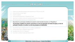 Fátima Costa | António Marques | Cláudia Pinto RibeiroHGP 6
1. Porque é que a população portuguesa estava descontente nos finais do século XIX?
2. Em que consistiu o ultimato inglês?
3. O que foi o regicídio?
4. De que forma foi proclamada a 1.ª República em 1910?
5. Quais foram os símbolos criados pelos republicanos para afirmar o novo regime?
6. Que princípios estavam presentes na Constituição de 1911?
7. Quais foram as principais medidas de carácter social tomadas durante a 1.ª República?
As principais medidas de carácter social foram as leis da separação do Estado da Igreja, as leis de
proteção à família e à mulher e as leis de proteção ao trabalhador.
 
