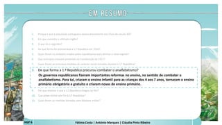 Fátima Costa | António Marques | Cláudia Pinto RibeiroHGP 6
1. Porque é que a população portuguesa estava descontente nos finais do século XIX?
2. Em que consistiu o ultimato inglês?
3. O que foi o regicídio?
4. De que forma foi proclamada a 1.ª República em 1910?
5. Quais foram os símbolos criados pelos republicanos para afirmar o novo regime?
6. Que princípios estavam presentes na Constituição de 1911?
7. Quais foram as principais medidas de carácter social tomadas durante a 1.ª República?
8. De que forma a 1.ª República procurou combater o analfabetismo?
Os governos republicanos fizeram importantes reformas no ensino, no sentido de combater o
analfabetismo. Para tal, criaram o ensino infantil para as crianças dos 4 aos 7 anos, tornaram o ensino
primário obrigatório e gratuito e criaram novas de ensino primário.
 