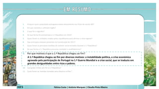 Fátima Costa | António Marques | Cláudia Pinto RibeiroHGP 6
1. Porque é que a população portuguesa estava descontente nos finais do século XIX?
2. Em que consistiu o ultimato inglês?
3. O que foi o regicídio?
4. De que forma foi proclamada a 1.ª República em 1910?
5. Quais foram os símbolos criados pelos republicanos para afirmar o novo regime?
6. Que princípios estavam presentes na Constituição de 1911?
7. Quais foram as principais medidas de carácter social tomadas durante a 1.ª República?
8. De que forma a 1.ª República procurou combater o analfabetismo?
9. Por que motivos é que a 1.ª República chegou ao fim?
A 1.ª República chegou ao fim por diversos motivos: a instabilidade política, a crise económica
agravada pela participação de Portugal na 1.ª Guerra Mundial e a crise social, que se traduziu em
grandes desigualdades entre ricos e pobres.
a
 