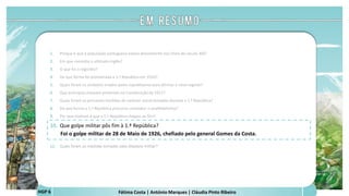 Fátima Costa | António Marques | Cláudia Pinto RibeiroHGP 6
1. Porque é que a população portuguesa estava descontente nos finais do século XIX?
2. Em que consistiu o ultimato inglês?
3. O que foi o regicídio?
4. De que forma foi proclamada a 1.ª República em 1910?
5. Quais foram os símbolos criados pelos republicanos para afirmar o novo regime?
6. Que princípios estavam presentes na Constituição de 1911?
7. Quais foram as principais medidas de carácter social tomadas durante a 1.ª República?
8. De que forma a 1.ª República procurou combater o analfabetismo?
9. Por que motivos é que a 1.ª República chegou ao fim?
10. Que golpe militar pôs fim à 1.ª República?
Foi o golpe militar de 28 de Maio de 1926, chefiado pelo general Gomes da Costa.
a
 