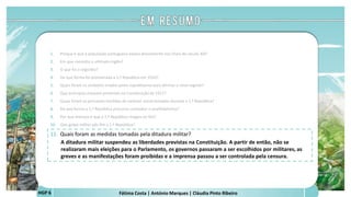 Fátima Costa | António Marques | Cláudia Pinto RibeiroHGP 6
1. Porque é que a população portuguesa estava descontente nos finais do século XIX?
2. Em que consistiu o ultimato inglês?
3. O que foi o regicídio?
4. De que forma foi proclamada a 1.ª República em 1910?
5. Quais foram os símbolos criados pelos republicanos para afirmar o novo regime?
6. Que princípios estavam presentes na Constituição de 1911?
7. Quais foram as principais medidas de carácter social tomadas durante a 1.ª República?
8. De que forma a 1.ª República procurou combater o analfabetismo?
9. Por que motivos é que a 1.ª República chegou ao fim?
10. Que golpe militar pôs fim à 1.ª República?
11. Quais foram as medidas tomadas pela ditadura militar?
A ditadura militar suspendeu as liberdades previstas na Constituição. A partir de então, não se
realizaram mais eleições para o Parlamento, os governos passaram a ser escolhidos por militares, as
greves e as manifestações foram proibidas e a imprensa passou a ser controlada pela censura.
a
 