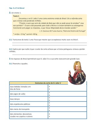 Págs. 8 a 27 do Manual
2. Lê o texto 1.
2.1. Transcreve do texto 1 uma frase que mostre que se explorava muito ouro no Brasil.
_____________________________________________________________________________
_____________________________________________________________________________
2.2. Explica por que razão é que o autor da carta achava que a Coroa portuguesa estava a perder
milhões.
_____________________________________________________________________________
3. As riquezas do Brasil permitiram que D. João V e a sua corte vivessemcom grande luxo.
3.1. Preenche o quadro.
Costumes da corte de D. João V
duas bebidas tomadas em
dias de festa
•
•
dois jogos de salão
•
•
duas danças
•
•
dois espetáculos públicos
•
•
dois meios de transporte
•
•
dois elementos decorativos
usados nas capelas e solares
•
•
Texto 1
Encontrou o rei D. João V uma carta anónima vinda do Brasil. Diz a referida carta
que a Coroa está perdendo milhões.
“É tanto o ouro que vem da cidade da Baía que não se pode pesar às arrobas* mas
aos quintais*. O ouro está passando para todo o Reino e o levam também os estrangeiros
livremente sem pagar os impostos, o que Vossa Majestade devia mandar proibir.”
J. H. Saraivae M.ª Luísa Guerra,“Diárioda Históriade Portugal”
* arroba = 15 kg * quintal = 60 kg
 