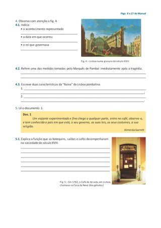 Págs. 8 a 27 do Manual
4. Observa com atenção a fig. 4.
4.1. Indica:
• o acontecimento representado
___________________________________
• a data em que ocorreu
___________________________________
• o rei que governava
___________________________________
4.2. Refere uma das medidas tomadas pelo Marquês de Pombal imediatamente após a tragédia.
_____________________________________________________________________________
_____________________________________________________________________________
4.3. Escreve duas características da “Baixa” da Lisboa pombalina.
1. ___________________________________________________________________________
____________________________________________________________________________;
2. ___________________________________________________________________________
____________________________________________________________________________.
5. Lê o documento 1.
5.1. Explica a função que os botequins, salões e cafés desempenharam
na sociedade do século XVIII.
_______________________________________________________
_______________________________________________________
_______________________________________________________
_______________________________________________________
_______________________________________________________
_______________________________________________________
Fig. 5 – Em 1782, o Café da Arcada,em Lisboa,
chamava-seCasa da Neve (dos gelados)
Fig. 4 – Lisboa numa gravura do século XVIII
Doc. 1
Um viajante experimentado e fino chega a qualquer parte, entra no café, observa-o,
e tem conhecido o país em que está, o seu governo, as suas leis, os seus costumes, a sua
religião.
AlmeidaGarrett
 