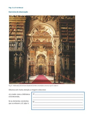 Págs. 8 a 27 do Manual
Exercícios de observação
Fig. 6 – Biblioteca da UniversidadedeCoimbra mandada construir por D. João V
Observa com muita atenção a imagem e descreve:
a) o modo como a biblioteca
está decorada;
b) os elementos existentes
que se referem a D. João V.
a) _____________________________________________________
_______________________________________________________
_______________________________________________________
b) ____________________________________________________
_______________________________________________________
_______________________________________________________
 