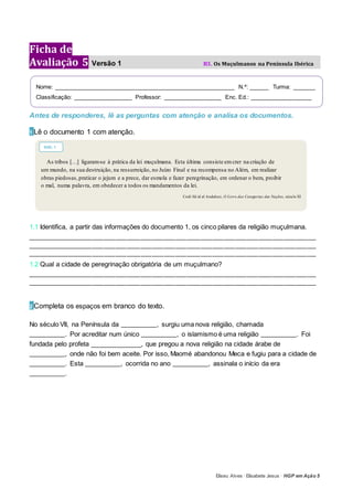 Eliseu Alves · Elisabete Jesus · HGP em Ação 5
Ficha de
Avaliação 5 Versão 1 B3. Os Muçulmanos na Península Ibérica
Antes de responderes, lê as perguntas com atenção e analisa os documentos.
1 Lê o documento 1 com atenção.
1.1 Identifica, a partir das informações do documento 1, os cinco pilares da religião muçulmana.
_____________________________________________________________________________________________________________________________
_____________________________________________________________________________________________________________________________
_____________________________________________________________________________________________________________________________
1.2 Qual a cidade de peregrinação obrigatória de um muçulmano?
_____________________________________________________________________________________________________________________________
_____________________________________________________________________________________________________________________________
2 Completa os espaços em branco do texto.
No século VII, na Península da ________________, surgiu uma nova religião, chamada
________________. Por acreditar num único ________________, o islamismo é uma religião ________________. Foi
fundada pelo profeta ______________, que pregou a nova religião na cidade árabe de
________________, onde não foi bem aceite. Por isso, Maomé abandonou Meca e fugiu para a cidade de
________________. Esta ________________, ocorrida no ano ________________, assinala o início da era
________________.
Nome: _______________________________________________________ N.º: ______ Turma: _______
Classificação: __________________ Professor: __________________ Enc. Ed.: ___________________
As tribos […] ligaram-se à prática da lei muçulmana. Esta última consiste emcrer na criação de
um mundo, na sua destruição, na ressurreição, no Juízo Final e na recompensa no Além, em realizar
obras piedosas,praticar o jejum e a prece, dar esmola e fazer peregrinação, em ordenar o bem, proibir
o mal, numa palavra, em obedecer a todos os mandamentos da lei.
Codi Sâ id al Andalusi, O Livro das Categorias das Nações, século XI
DOC. 1
 