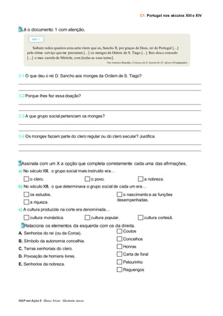 C1. Portugal nos séculos XIII e XIV
HGP em Ação 5 · Eliseu Alves · Elisabete Jesus
3 Lê o documento 1 com atenção.
3.1 O que deu o rei D. Sancho aos monges da Ordem de S. Tiago?
_____________________________________________________________________________________________________________
_____________________________________________________________________________________________________________
3.2 Porque lhes fez essa doação?
_____________________________________________________________________________________________________________
_____________________________________________________________________________________________________________
3.3 A que grupo social pertenciam os monges?
_____________________________________________________________________________________________________________
_____________________________________________________________________________________________________________
3.4 Os monges faziam parte do clero regular ou do clero secular? Justifica.
_____________________________________________________________________________________________________________
_____________________________________________________________________________________________________________
4 Assinala com um X a opção que completa corretamente cada uma das afirmações.
a) No século XIII, o grupo social mais instruído era…
o clero. o povo. a nobreza.
b) No século XIII, o que determinava o grupo social de cada um era…
os estudos.
a riqueza.
o nascimento e as funções
desempenhadas.
c) A cultura produzida na corte era denominada…
cultura monástica. cultura popular. cultura cortesã.
5 5 Relaciona os elementos da esquerda com os da direita.
A. Senhorios do rei (ou da Coroa).
B. Símbolo da autonomia concelhia.
C. Terras senhoriais do clero.
D. Povoação de homens livres.
E. Senhorios da nobreza.
Coutos
Concelhos
Honras
Carta de foral
Pelourinho
Reguengos
Saibam todos quantos esta carta virem que eu, Sancho II, por graças de Deus, rei de Portugal […]
pelo ótimo serviço que me prestaram […] os monges da Ordem de S. Tiago […] lhes dou e concedo
[…] o meu castelo de Mértola, com [todas as suas terras].
Frei António Brandão, Crónicas de D. Sancho II e D. Afonso III (adaptado)
DOC. 1
 