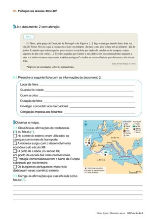 C1. Portugal nos séculos XIII e XIV
Eliseu Alves · Elisabete Jesus · HGP em Ação 5
6 Lê o documento 2 com atenção.
6.1 Preenche a seguinte ficha com as informações do documento 2.
7 Observa o mapa.
7.1 Classifica as afirmações de verdadeiras
(V) ou falsas (F).
No comércio externo eram utilizadas as
carroças como meio de transporte.
A nobreza surgiu com o desenvolvimento
económico do século XIII.
O porto de Lisboa, no século XIII,
era ponto de escala das rotas internacionais.
Portugal comercializava com o Norte da Europa
sobretudo por via terrestre.
Os burgueses portugueses mais ricos
dedicavam-se ao comércio externo.
7.2 Corrige as afirmações que classificaste como
falsas (F).
_____________________________________________________________________________________________________________
_____________________________________________________________________________________________________________
_____________________________________________________________________________________________________________
_____________________________________________________________________________________________________________
D. Dinis, pela graça de Deus, rei de Portugal e do Algarve […] faço saberque mando fazer feira na
vila de Torres Novas e que a comecem a fazer no primeiro de maio cada ano e dure até ao primeiro dia de
junho. E mando que todos aqueles que vierem a essa feira por razão de vender ou de comprar sejam
seguros de ida e de volta […]. E todos aqueles que vierem a essa feira com suas mercadorias paguem a
mim e a todos os meus sucessores a minha portagem* e todos os outros direitos que deverem a dar dessa
feira.
Carta de Feira (março de 1331)
*imposto de circulação sobre as mercadorias.
DOC. 2
Local da feira: ________________________________________________________________________________
Quando foi criada: ___________________________________________________________________________
Quem a criou: _______________________________________________________________________________
Duração da feira: _____________________________________________________________________________
Privilégio concedido aos mercadores: _______________________________________________________
Obrigação imposta aos feirantes: ____________________________________________________________
 