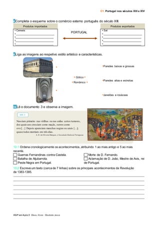 C1. Portugal nos séculos XIII e XIV
HGP em Ação 5 · Eliseu Alves · Elisabete Jesus
8 Completa o esquema sobre o comércio externo português do século XIII.
Produtos importados Produtos exportados
• Cereais
• ___________________________
•___________________________
•___________________________
•___________________________
PORTUGAL
• Sal
• ___________________________
•___________________________
•___________________________
•___________________________
9 Liga as imagens ao respetivo estilo artístico e características.
•
• Gótico •
• Românico •
•Paredes baixas e grossas
•Paredes altas e estreitas
•Janelões e rosáceas
•
10 Lê o documento 3 e observa a imagem.
10.1 Ordena cronologicamente os acontecimentos, atribuindo 1 ao mais antigo e 5 ao mais
recente.
Guerras Fernandinas contra Castela.
Batalha de Aljubarrota.
Peste Negra em Portugal.
Morte de D. Fernando.
Aclamação de D. João, Mestre de Avis, rei
de Portugal.
10.2 Escreve um texto (cerca de 7 linhas) sobre os principais acontecimentos da Revolução
de 1383-1385.
_____________________________________________________________________________________________________________
_____________________________________________________________________________________________________________
_____________________________________________________________________________________________________________
_____________________________________________________________________________________________________________
_____________________________________________________________________________________________________________
_____________________________________________________________________________________________________________
Nasciam primeiro nas virilhas ou nas axilas certos tumores,
dos quais uns cresciam como maçãs, outros como
ovo […] Depois apareciam manchas negras ou azuis […];
quase todos morriam em três dias.
A. H. de Oliveira Marques, A Sociedade Medieval Portuguesa
DOC. 3
 