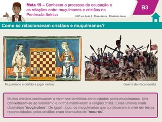 Como se relacionavam cristãos e muçulmanos?
B3
Guerra da Reconquista
Meta 19 – Conhecer o processo de ocupação e
as relações entre muçulmanos e cristãos na
Península Ibérica
Muitos cristãos continuaram a viver nos territórios conquistados pelos muçulmanos. Uns
converteram-se ao islamismo e outros mantiveram a religião cristã. Estes últimos eram
chamados “moçárabes”. De igual modo, os muçulmanos que continuaram a viver em terras
reconquistadas pelos cristãos eram chamados de “mouros”.
Muçulmano e cristão a jogar xadrez
HGP em Ação 5 • Eliseu Alves • Elisabete Jesus
 