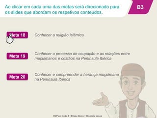 Ao clicar em cada uma das metas será direcionado para
os slides que abordam os respetivos conteúdos.
B3
Conhecer a religião islâmicaMeta 18
Conhecer e compreender a herança muçulmana
na Península Ibérica
Meta 20
Conhecer o processo de ocupação e as relações entre
muçulmanos e cristãos na Península Ibérica
Meta 19
HGP em Ação 5 • Eliseu Alves • Elisabete Jesus
 